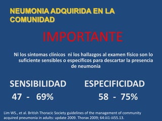 IMPORTANTE
Ni los síntomas clínicos ni los hallazgos al examen físico son lo
suficiente sensibles o específicos para descartar la presencia
de neumonía
SENSIBILIDAD ESPECIFICIDAD
47 - 69% 58 - 75%
Lim WS., et al. British Thoracic Society guidelines of the management of community
acquired pneumonia in adults: update 2009. Thorax 2009; 64:iii1-iii55.13.
 