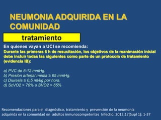 tratamiento
En quienes vayan a UCI se recomienda:
Durante las primeras 6 h de resucitación, los objetivos de la reanimación inicial
debe incluir todas las siguientes como parte de un protocolo de tratamiento
(evidencia IB):
a) PVC de 8-12 mmHg.
b) Presión arterial media ≥ 65 mmHg.
c) Diuresis ≥ 0,5 ml/kg por hora.
d) ScVO2 > 70% o SVO2 > 65%
Recomendaciones para el diagnóstico, tratamiento y prevención de la neumonía
adquirida en la comunidad en adultos inmunocompetentes Infectio. 2013;17(Supl 1): 1-37
 