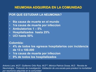 NEUMONIA ADQUIRIDA EN LA COMUNIDAD
POR QUE ESTUDIAR LA NEUMONIA?
• 6ta causa de muerte en el mundo
• 1ra causa de muerte por infeccion
• Ambulatorios 1 – 5%
• Hospitalizados hasta 25%
• UCI hasta 50%
Colombia:
• 4% de todos los egresos hospitalarios con incidencia
de 13 x 100.000
• 1ra causa de muerte por infeccion
• 9% de todos los hospitalizados
Antonio Lara, M.D*; Guillermo Ortiz Ruiz, M.D**; Mónica Patricia Sossa, M.D. Revista de
Neumología, Protocolo de investigación Validación de una escala para predecir la mortalidad
por neumonía adquirida en la comunidad
 