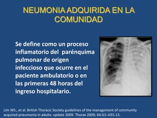 NEUMONIA ADQUIRIDA EN LA
COMUNIDAD
Se define como un proceso
inflamatorio del parénquima
pulmonar de origen
infeccioso que ocurre en el
paciente ambulatorio o en
las primeras 48 horas del
ingreso hospitalario.
Lim WS., et al. British Thoracic Society guidelines of the management of community
acquired pneumonia in adults: update 2009. Thorax 2009; 64:iii1-iii55.13.
 