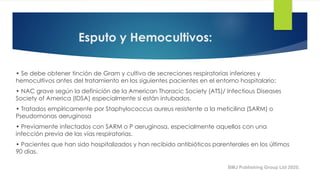 Esputo y Hemocultivos:
• Se debe obtener tinción de Gram y cultivo de secreciones respiratorias inferiores y
hemocultivos antes del tratamiento en los siguientes pacientes en el entorno hospitalario:
• NAC grave según la definición de la American Thoracic Society (ATS)/ Infectious Diseases
Society of America (IDSA) especialmente si están intubados.
• Tratados empíricamente por Staphylococcus aureus resistente a la meticilina (SARM) o
Pseudomonas aeruginosa
• Previamente infectados con SARM o P aeruginosa, especialmente aquellos con una
infección previa de las vías respiratorias.
• Pacientes que han sido hospitalizados y han recibido antibióticos parenterales en los últimos
90 días.
BMJ Publishing Group Ltd 2020.
 