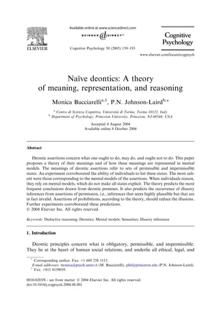 Cognitive Psychology 50 (2005) 159–193
                                                                       www.elsevier.com/locate/cogpsych




               Naıve deontics: A theory
                  ¨
       of meaning, representation, and reasoning
                 Monica Bucciarellia,1, P.N. Johnson-Lairdb,*
                  a
                                                          `
                    Centro di Scienza Cognitiva, Universita di Torino, Torino 10123, Italy
             b
                 Department of Psychology, Princeton University, Princeton, NJ 08544, USA

                                       Accepted 4 August 2004
                                    Available online 8 October 2004




Abstract

    Deontic assertions concern what one ought to do, may do, and ought not to do. This paper
proposes a theory of their meanings and of how these meanings are represented in mental
models. The meanings of deontic assertions refer to sets of permissible and impermissible
states. An experiment corroborated the ability of individuals to list these states. The most sali-
ent were those corresponding to the mental models of the assertions. When individuals reason,
they rely on mental models, which do not make all states explicit. The theory predicts the most
frequent conclusions drawn from deontic premises. It also predicts the occurrence of illusory
inferences from assertions of permission, i.e., inferences that seem highly plausible but that are
in fact invalid. Assertions of prohibitions, according to the theory, should reduce the illusions.
Further experiments corroborated these predictions.
Ó 2004 Elsevier Inc. All rights reserved.

Keywords: Deductive reasoning; Deontics; Mental models; Semantics; Illusory inferences


1. Introduction

  Deontic principles concern what is obligatory, permissible, and impermissible.
They lie at the heart of human social relations, and underlie all ethical, legal, and
  *
    Corresponding author. Fax: +1 609 258 1113.
   E-mail addresses: monica@psych.unito.it (M. Bucciarelli), phil@princeton.edu (P.N. Johnson-Laird).
  1
    Fax: +011 8159039.

0010-0285/$ - see front matter Ó 2004 Elsevier Inc. All rights reserved.
doi:10.1016/j.cogpsych.2004.08.001
 