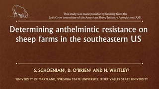 Determining anthelmintic resistance on
sheep farms in the southeastern US
S. SCHOENIAN1, D. O’BRIEN2 AND N. WHITLEY3
1UNIVERSITY OF MARYLAND, 2VIRGINIA STATE UNIVERSITY, 3FORT VALLEY STATE UNIVERSITY
This study was made possible by funding from the
Let’s Grow committee of the American Sheep Industry Association (ASI).
 