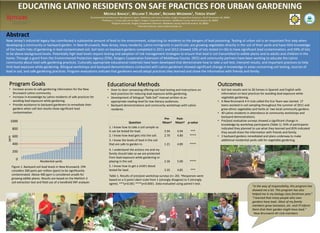 EDUCATING LATINO RESIDENTS ON SAFE PRACTICES FOR URBAN GARDENING
                                                                                    MICHELE BAKACS1, WILLIAM T. HLUBIK2, RICHARD WEIDMAN3, TERESA VIVAR4
                                                                        Environmental and Resource Management Agent, Middlesex and Union Counties, Rutgers Cooperative Extension, North Brunswick, NJ, 08902
                                                                        1

                                                                                 2Professor 1, County Agricultural Agent, Rutgers Cooperative Extension, Middlesex County, North Brunswick, NJ, 08902
                                                                                           3Program Associate, Rutgers Cooperative Extension, Middlesex County, North Brunswick, NJ, 08902
                                                                                                                      4Executive Director, Lazos America Unida, Inc.




Abstract
New Jersey’s industrial legacy has contributed a substantial amount of lead to the environment, subjecting its residents to the dangers of lead poisoning. Testing of urban soil is an important first step when
developing a community or backyard garden. In New Brunswick, New Jersey, many residents, Latino immigrants in particular, are growing vegetables directly in the soil of their yards and have little knowledge
of the health risks of gardening in lead contaminated soil. Soil tests on backyard gardens completed in 2011 and 2012 showed 33% of lots tested (n=36) to have significant lead contamination, and 94% of lots
to be above background levels. Potentially high lead levels require testing and adoption of risk management strategies to ensure that lead is not transmitted to edible plants and to adults and children in the
home. Through a grant from the Environmental Protection Agency (EPA), Rutgers Cooperative Extension of Middlesex County (RCE) and community partners have been working to educate the Latino
community about lead-safe gardening practices. Culturally appropriate educational materials have been developed that demonstrate how to take a soil test, interpret results, and important practices to help
limit lead exposure while gardening. Bilingual workshops and backyard demonstrations conducted with Latino gardeners showed significant change in knowledge in areas concerning soil testing, sources of
lead in soil, and safe gardening practices. Program evaluations indicate that gardeners would adopt practices they learned and share the information with friends and family.


  Program Goals                                                                        Educational Methods                                                                                      Outcomes
  • Increase access to safe gardening information for the New                          • Door to door canvassing offering soil lead testing and instructions on                                 • Soil test results sent to 26 homes in Spanish and English with
    Brunswick Latino community.                                                          best practices for reducing lead exposure while gardening.                                               information on best practices for avoiding lead exposure while
  • Increase in knowledge by Latino residents of safe practices for                    • Development of bilingual “Safe Soil” manual written at an                                                vegetable gardening.
    avoiding lead exposure while gardening.                                              appropriate reading level for low literacy audiences.                                                  • A New Brunswick 4-H club called the Eco-Team was started. 17
  • Provide assistance to backyard gardeners to remediate their                        • Backyard demonstrations and community workshops with Latino                                              teens assisted in soil sampling throughout the summer of 2011 and
    gardens when soil test results show significant lead                                 residents.                                                                                               grew ethnic vegetables and herbs at two local community gardens.
    contamination.                                                                                                                                                                              • 40 Latino residents in attendance at community workshops and
                                                                                                                                                                                                  backyard demonstrations.
                                                                                                                                            Pre-        Post-
   1000                                                                                                                                                                                         • Pre/post evaluative surveys showed a significant change in
                                                                                                         Question                          Mean†        Mean† p-value
                                                                                                                                                                                                  knowledge by workshop participants (Table 1). 93% of participants
       800                                                                               1. I know how to take a soil sample so                                                                   indicated they planned to use what they learned and 83% indicated
                                                                                         it can be tested for lead.                          2.94         4.94       ***                          they would share the information with friends and family.
       600                                                                               2. I know how lead gets into the soil.              2.70         4.80       ****                       • 3 backyard gardens remediated and plans underway to make
 ppm




                                                                                         3. I know the levels of lead in the soil                                                                 additional residential yards safe for vegetable gardening.
       400                                                                               that are safe to garden in.                         1.21         4.89       ****
                                                                                         4. I understand the actions me and my
       200
                                                                                         family should take so we are protected
                                                                                         from lead exposure while gardening or
          0
                             Residential yards                                           playing in the soil.                                2.26         5.00       ****
       Figure 1. Backyard soil lead levels in New Brunswick. EPA                         5. I know how to get a child’s blood
       considers 300 parts per million (ppm) to be significantly                         tested for lead.                                    3.35         4.85        ***
       contaminated. Above 400 ppm is considered unsafe for                              Table 1. Results of pre/post workshop surveys (n= 20). †Responses were
       growing edible plants. Results are based on the Mehlich-3                         based on a 5-point Likert scale from 1 (strongly disagree) to 5 (strongly
       soil extraction test and field use of a handheld XRF analyzer.                    agree). ***p<0.001 ****p<0.0001. Data evaluated using paired t-test.
                                                                                                                                                                                                                         "In the way of responsibility, this program has
                                                                                                                                                                                                                         showed me a lot. This program has also
                                                                                                                                                                                                                         helped me in my biology class freshman year.”
                                                                                                                                                                                                                         "I learned that many people who own
                                                                                                                                                                                                                         gardens have lead…Most of my family
                                                                                                                                                                                                                         members grow tomatoes, etc. and I'll inform
                                                                                                                                                                                                                         them that their garden might have lead."
                                                                                                                                                                                                                          -New Brunswick 4H club members
 