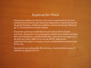 Exploración Física
• frecuencia cardíaca de 180 lpm, frecuencia respiratoria de 60 rpm,
compromiso sensorial, gran apremio respiratorio, intensa retracción
de partes blandas, sibilancias audibles, cianosis peri bucal, fiebre de
39 °C, hemodinámica mente estable.
• El examen pulmonar reveló disminución difusa del murmullo
pulmonar, espiración muy prolongada, sibilancias en ambos tiempos
del ciclo respiratorio, crepites bilaterales. Saturación de oxígeno (02)
de 84% que sube a 98% con el uso de BiPAP, salbutamol
(nebulización) cada 20 min por 3 veces y betametasona endovenosa
(EV) 4 mg.
• Se practicó una radiografía (Rx) de tórax, citometria hematica yTC
además se ingresó a la UCI.
 