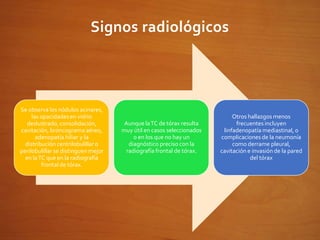 Signos radiológicos
Se observa los nódulos acinares,
las opacidadesen vidrio
deslustrado, consolidación,
cavitación, broncograma aéreo,
adenopatía hiliar y la
distribución centrilobulillar o
perilobulillar se distinguen mejor
en laTC que en la radiografía
frontal de tórax.
Aunque laTC de tórax resulta
muy útil en casos seleccionados
o en los que no hay un
diagnóstico preciso con la
radiografía frontal de tórax.
Otros hallazgos menos
frecuentes incluyen
linfadenopatía mediastinal, o
complicaciones de la neumonía
como derrame pleural,
cavitación e invasión de la pared
del tórax
 
