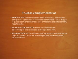 Pruebas complementarias
• HEMOCULTIVO: Se realiza dentro de las primeras 24 h del ingreso
consigue una significativa reducción de la mortalidad a los 30 días por
lo que se recomienda llevarlos a cabo en todos los pacientes con NAC
hospitalizados.
• ESTUDIOS SEROLÓGICOS: tienen un indudable valor
epidemiológico en el estudio de la etiología de las NAC.
• TORACOCENTESIS:Se realiza en todo paciente con derrame pleural
de grosor superior a 1 cm en una radiografía de tórax realizada en
decúbito lateral
 