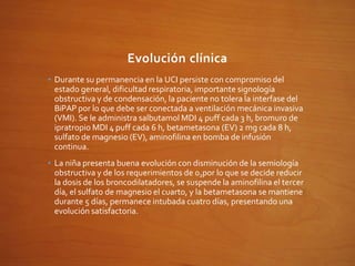 Evolución clínica
• Durante su permanencia en la UCI persiste con compromiso del
estado general, dificultad respiratoria, importante signología
obstructiva y de condensación, la paciente no tolera la interfase del
BiPAP por lo que debe ser conectada a ventilación mecánica invasiva
(VMI). Se le administra salbutamol MDI 4 puff cada 3 h, bromuro de
ipratropio MDI 4 puff cada 6 h, betametasona (EV) 2 mg cada 8 h,
sulfato de magnesio (EV), aminofilina en bomba de infusión
continua.
• La niña presenta buena evolución con disminución de la semiología
obstructiva y de los requerimientos de 02por lo que se decide reducir
la dosis de los broncodilatadores, se suspende la aminofilina el tercer
día, el sulfato de magnesio el cuarto, y la betametasona se mantiene
durante 5 días, permanece intubada cuatro días, presentando una
evolución satisfactoria.
 