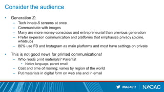 #NACAC17
Consider the audience
• Generation Z:
– Tech innate-5 screens at once
– Communicate with images
– Many are more money-conscious and entrepreneurial than previous generation
– Prefer in-person communication and platforms that emphasize privacy (picme,
whatsup)
– 80% use FB and Instagram as main platforms and most have settings on private
• This is not good news for printed communications!
– Who reads print materials? Parents!
• Native language, parent email
– Cost and time of mailing; varies by region of the world
– Put materials in digital form on web site and in email
 