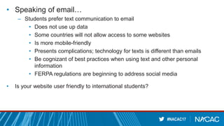 #NACAC17
• Speaking of email…
– Students prefer text communication to email
• Does not use up data
• Some countries will not allow access to some websites
• Is more mobile-friendly
• Presents complications; technology for texts is different than emails
• Be cognizant of best practices when using text and other personal
information
• FERPA regulations are beginning to address social media
• Is your website user friendly to international students?
 