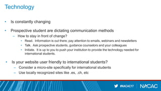 #NACAC17
Technology
• Is constantly changing
• Prospective student are dictating communication methods
– How to stay in front of change?
• Read. Information is out there; pay attention to emails, webinars and newsletters
• Talk. Ask prospective students, guidance counselors and your colleagues
• Initiate. It is up to you to push your institution to provide the technology needed for
international students.
• Is your website user friendly to international students?
– Consider a micro-site specifically for international students
– Use locally recognized sites like .es, .ch, etc
 