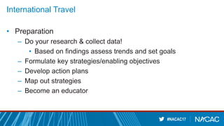 #NACAC17
International Travel
• Preparation
– Do your research & collect data!
• Based on findings assess trends and set goals
– Formulate key strategies/enabling objectives
– Develop action plans
– Map out strategies
– Become an educator
 