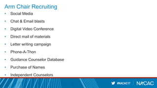 #NACAC17
Arm Chair Recruiting
• Social Media
• Chat & Email blasts
• Digital Video Conference
• Direct mail of materials
• Letter writing campaign
• Phone-A-Thon
• Guidance Counselor Database
• Purchase of Names
• Independent Counselors
 