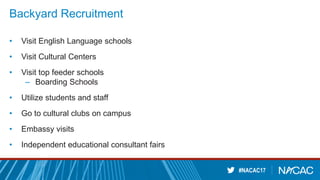 #NACAC17
Backyard Recruitment
• Visit English Language schools
• Visit Cultural Centers
• Visit top feeder schools
– Boarding Schools
• Utilize students and staff
• Go to cultural clubs on campus
• Embassy visits
• Independent educational consultant fairs
 