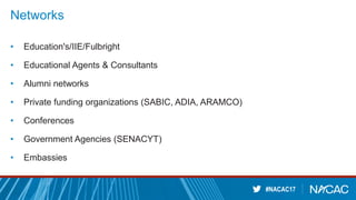 #NACAC17
Networks
• Education's/IIE/Fulbright
• Educational Agents & Consultants
• Alumni networks
• Private funding organizations (SABIC, ADIA, ARAMCO)
• Conferences
• Government Agencies (SENACYT)
• Embassies
 