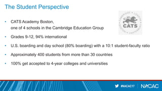 #NACAC17
The Student Perspective
• CATS Academy Boston,
one of 4 schools in the Cambridge Education Group
• Grades 9-12, 94% international
• U.S. boarding and day school (80% boarding) with a 10:1 student-faculty ratio
• Approximately 400 students from more than 30 countries
• 100% get accepted to 4-year colleges and universities
 