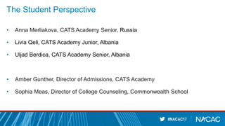 #NACAC17
The Student Perspective
• Anna Merliakova, CATS Academy Senior, Russia
• Livia Qeli, CATS Academy Junior, Albania
• Uljad Berdica, CATS Academy Senior, Albania
• Amber Gunther, Director of Admissions, CATS Academy
• Sophia Meas, Director of College Counseling, Commonwealth School
 