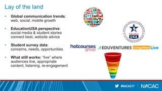 #NACAC17
Lay of the land
• Global communication trends:
web, social, mobile growth
• EducationUSA perspective:
social media & student stories
connect best, website advice
• Student survey data:
concerns, needs, opportunities
• What still works: “live” where
audiences live, appropriate
content, listening, re-engagement
 