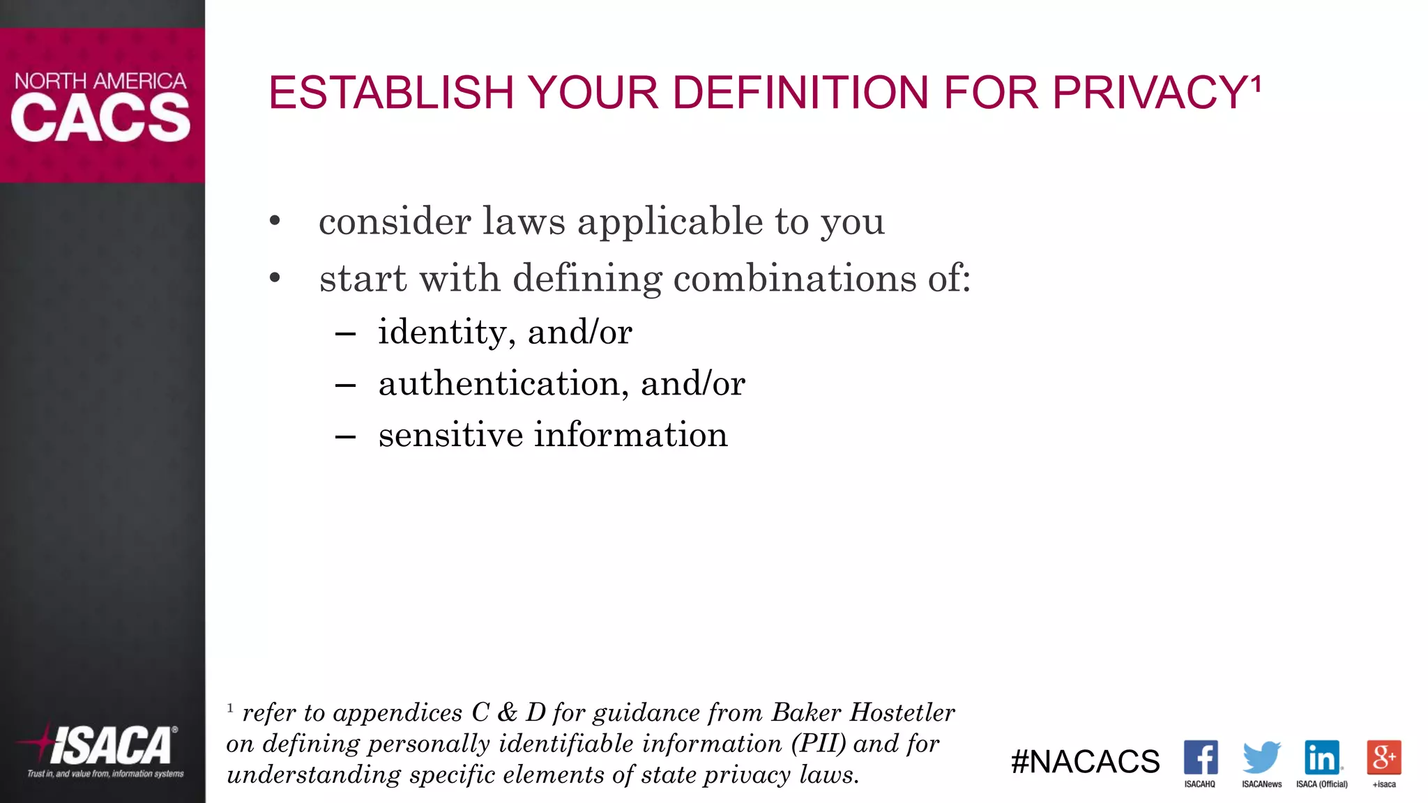 #NACACS
ESTABLISH YOUR DEFINITION FOR PRIVACY¹
• consider laws applicable to you
• start with defining combinations of:
– identity, and/or
– authentication, and/or
– sensitive information
¹ refer to appendices C & D for guidance from Baker Hostetler
on defining personally identifiable information (PII) and for
understanding specific elements of state privacy laws.
 