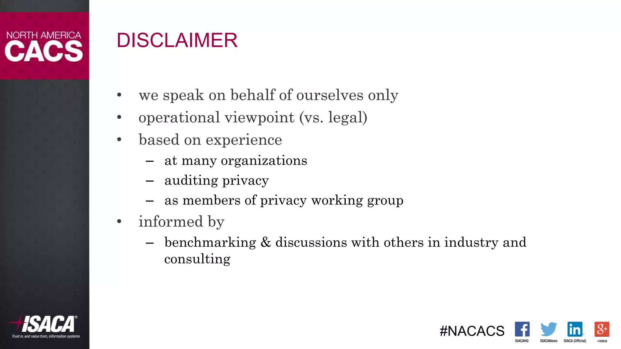 #NACACS
DISCLAIMER
• we speak on behalf of ourselves only
• operational viewpoint (vs. legal)
• based on experience
– at many organizations
– auditing privacy
– as members of privacy working group
• informed by
– benchmarking & discussions with others in industry and
consulting
 