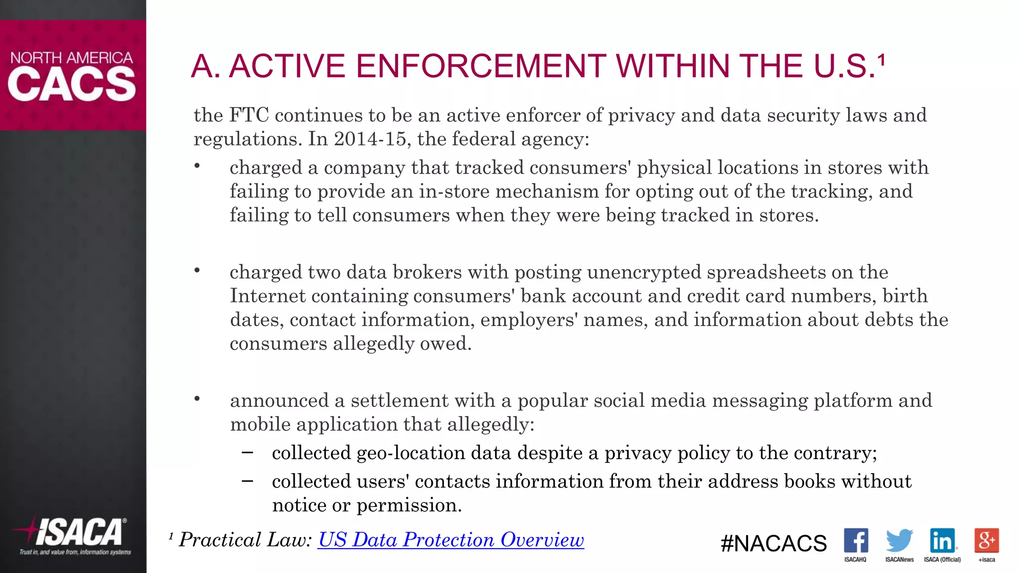 #NACACS
A. ACTIVE ENFORCEMENT WITHIN THE U.S.¹
the FTC continues to be an active enforcer of privacy and data security laws and
regulations. In 2014-15, the federal agency:
• charged a company that tracked consumers' physical locations in stores with
failing to provide an in-store mechanism for opting out of the tracking, and
failing to tell consumers when they were being tracked in stores.
• charged two data brokers with posting unencrypted spreadsheets on the
Internet containing consumers' bank account and credit card numbers, birth
dates, contact information, employers' names, and information about debts the
consumers allegedly owed.
• announced a settlement with a popular social media messaging platform and
mobile application that allegedly:
– collected geo-location data despite a privacy policy to the contrary;
– collected users' contacts information from their address books without
notice or permission.
¹ Practical Law: US Data Protection Overview
 
