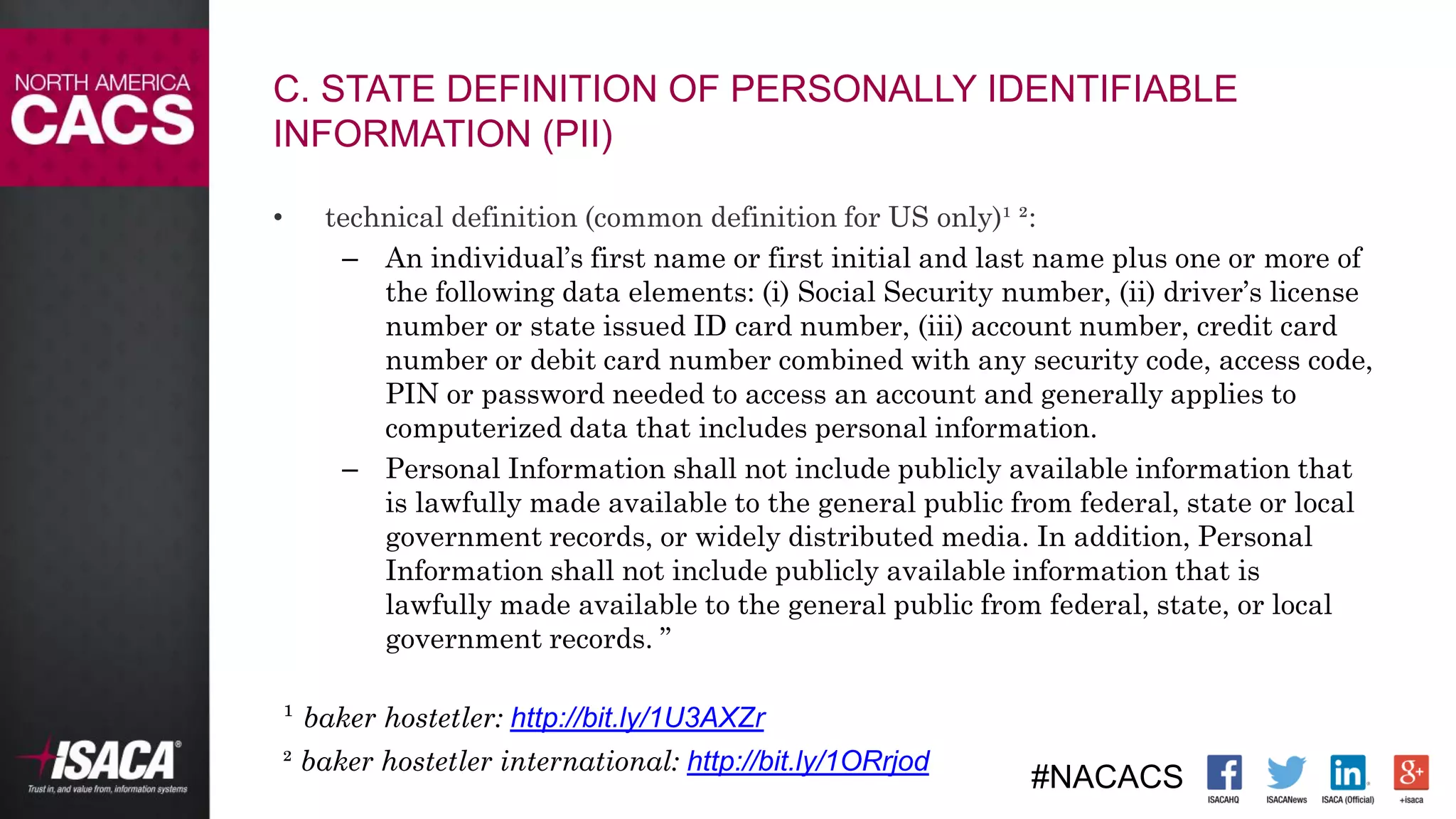 #NACACS
• technical definition (common definition for US only)¹ ²:
– An individual’s first name or first initial and last name plus one or more of
the following data elements: (i) Social Security number, (ii) driver’s license
number or state issued ID card number, (iii) account number, credit card
number or debit card number combined with any security code, access code,
PIN or password needed to access an account and generally applies to
computerized data that includes personal information.
– Personal Information shall not include publicly available information that
is lawfully made available to the general public from federal, state or local
government records, or widely distributed media. In addition, Personal
Information shall not include publicly available information that is
lawfully made available to the general public from federal, state, or local
government records. ”
¹ baker hostetler: http://bit.ly/1U3AXZr
² baker hostetler international: http://bit.ly/1ORrjod
C. STATE DEFINITION OF PERSONALLY IDENTIFIABLE
INFORMATION (PII)
 
