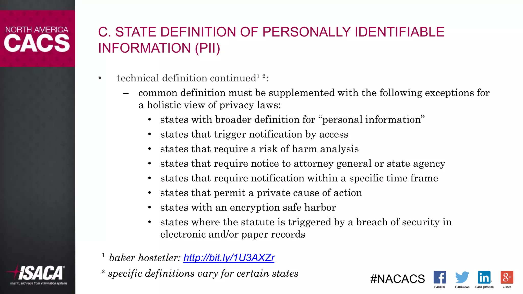 #NACACS
• technical definition continued¹ ²:
– common definition must be supplemented with the following exceptions for
a holistic view of privacy laws:
• states with broader definition for “personal information”
• states that trigger notification by access
• states that require a risk of harm analysis
• states that require notice to attorney general or state agency
• states that require notification within a specific time frame
• states that permit a private cause of action
• states with an encryption safe harbor
• states where the statute is triggered by a breach of security in
electronic and/or paper records
¹ baker hostetler: http://bit.ly/1U3AXZr
² specific definitions vary for certain states
C. STATE DEFINITION OF PERSONALLY IDENTIFIABLE
INFORMATION (PII)
 