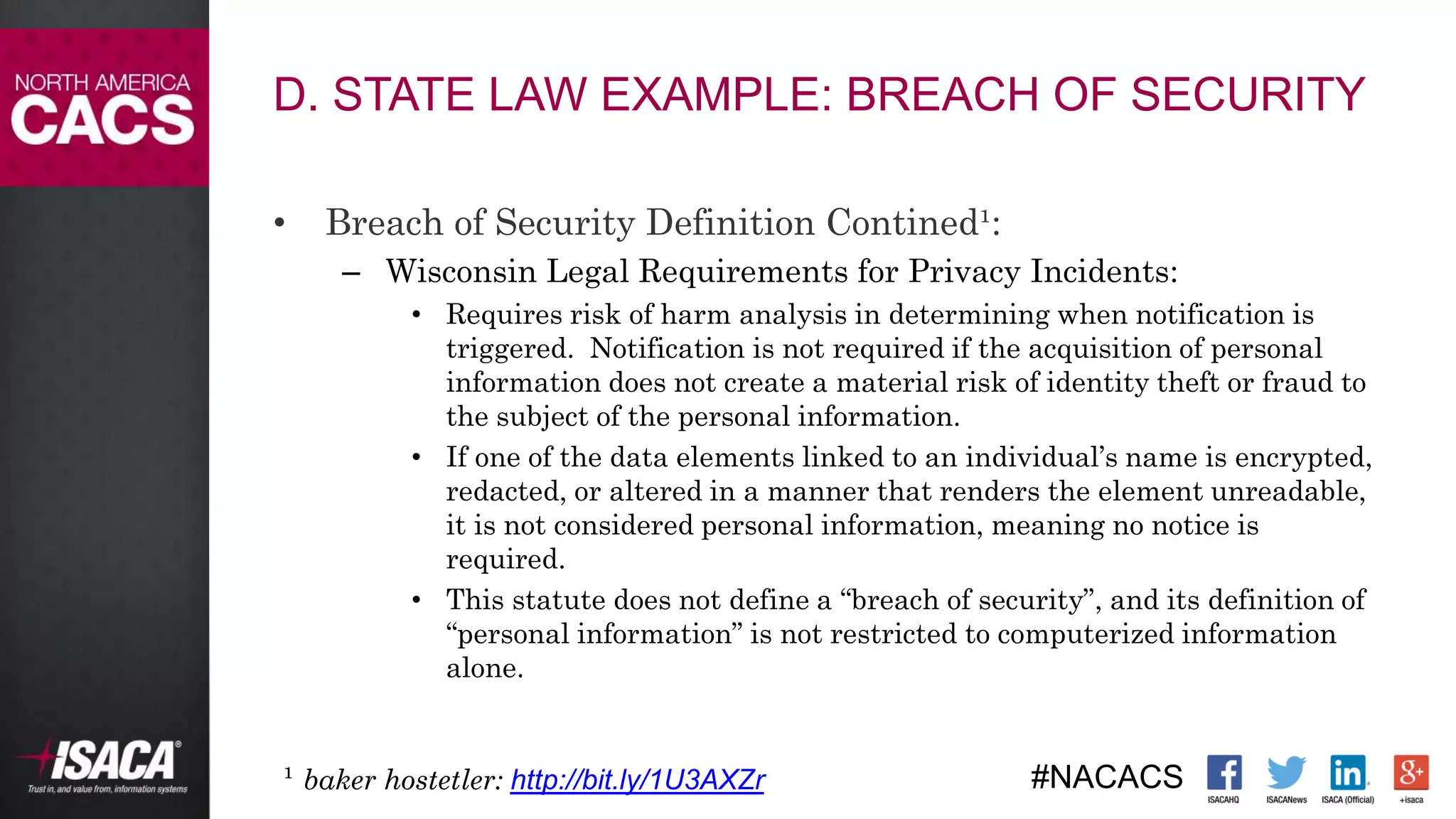 #NACACS
D. STATE LAW EXAMPLE: BREACH OF SECURITY
• Breach of Security Definition Contined¹:
– Wisconsin Legal Requirements for Privacy Incidents:
• Requires risk of harm analysis in determining when notification is
triggered. Notification is not required if the acquisition of personal
information does not create a material risk of identity theft or fraud to
the subject of the personal information.
• If one of the data elements linked to an individual’s name is encrypted,
redacted, or altered in a manner that renders the element unreadable,
it is not considered personal information, meaning no notice is
required.
• This statute does not define a “breach of security”, and its definition of
“personal information” is not restricted to computerized information
alone.
¹ baker hostetler: http://bit.ly/1U3AXZr
 
