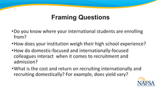 •Do you know where your international students are enrolling
from?
•How does your institution weigh their high school experience?
•How do domestic-focused and internationally-focused
colleagues interact when it comes to recruitment and
admission?
•What is the cost and return on recruiting internationally and
recruiting domestically? For example, does yield vary?
Framing Questions
 