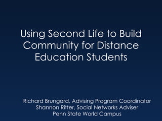 Using Second Life to Build Community for Distance Education Students Richard Brungard, Advising Program Coordinator Shannon Ritter, Social Networks Adviser Penn State World Campus 