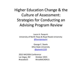 Higher Education Change & the
Culture of Assessment:
Strategies for Conducting an
Advising Program Review
Laura A. Pasquini
University of North Texas & Royal Roads University
George E. Steele
Ohio State University
 