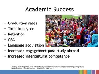 Academic Success
• Graduation rates
• Time to degree
• Retention
• GPA
• Language acquisition
• Increased engagement post-study abroad
• Increased intercultural competence
Salisbury, Mark Hungerford. "The effect of study abroad on intercultural competence among undergraduate
college students." doctoral PhD diss., University of Iowa, 2011.
 