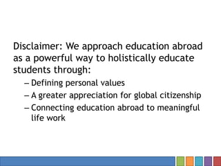 Disclaimer: We approach education abroad
as a powerful way to holistically educate
students through:
– Defining personal values
– A greater appreciation for global citizenship
– Connecting education abroad to meaningful
life work
 