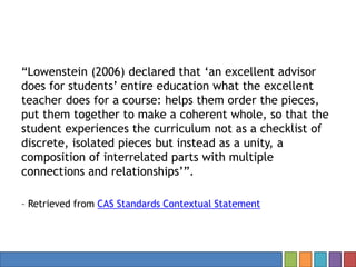 “Lowenstein (2006) declared that ‘an excellent advisor
does for students’ entire education what the excellent
teacher does for a course: helps them order the pieces,
put them together to make a coherent whole, so that the
student experiences the curriculum not as a checklist of
discrete, isolated pieces but instead as a unity, a
composition of interrelated parts with multiple
connections and relationships’”.
– Retrieved from CAS Standards Contextual Statement
 