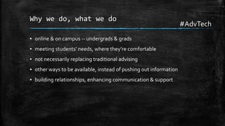 Why we do, what we do
▪ online & on campus -- undergrads & grads

▪ meeting students’ needs, where they’re comfortable
▪ not necessarily replacing traditional advising
▪ other ways to be available, instead of pushing out information
▪ building relationships, enhancing communication & support

#AdvTech

 