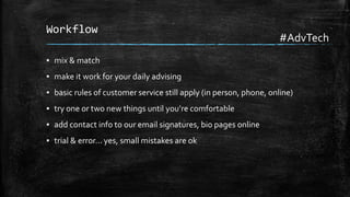 Workflow

#AdvTech

▪ mix & match

▪ make it work for your daily advising
▪ basic rules of customer service still apply (in person, phone, online)
▪ try one or two new things until you’re comfortable
▪ add contact info to our email signatures, bio pages online
▪ trial & error… yes, small mistakes are ok

 