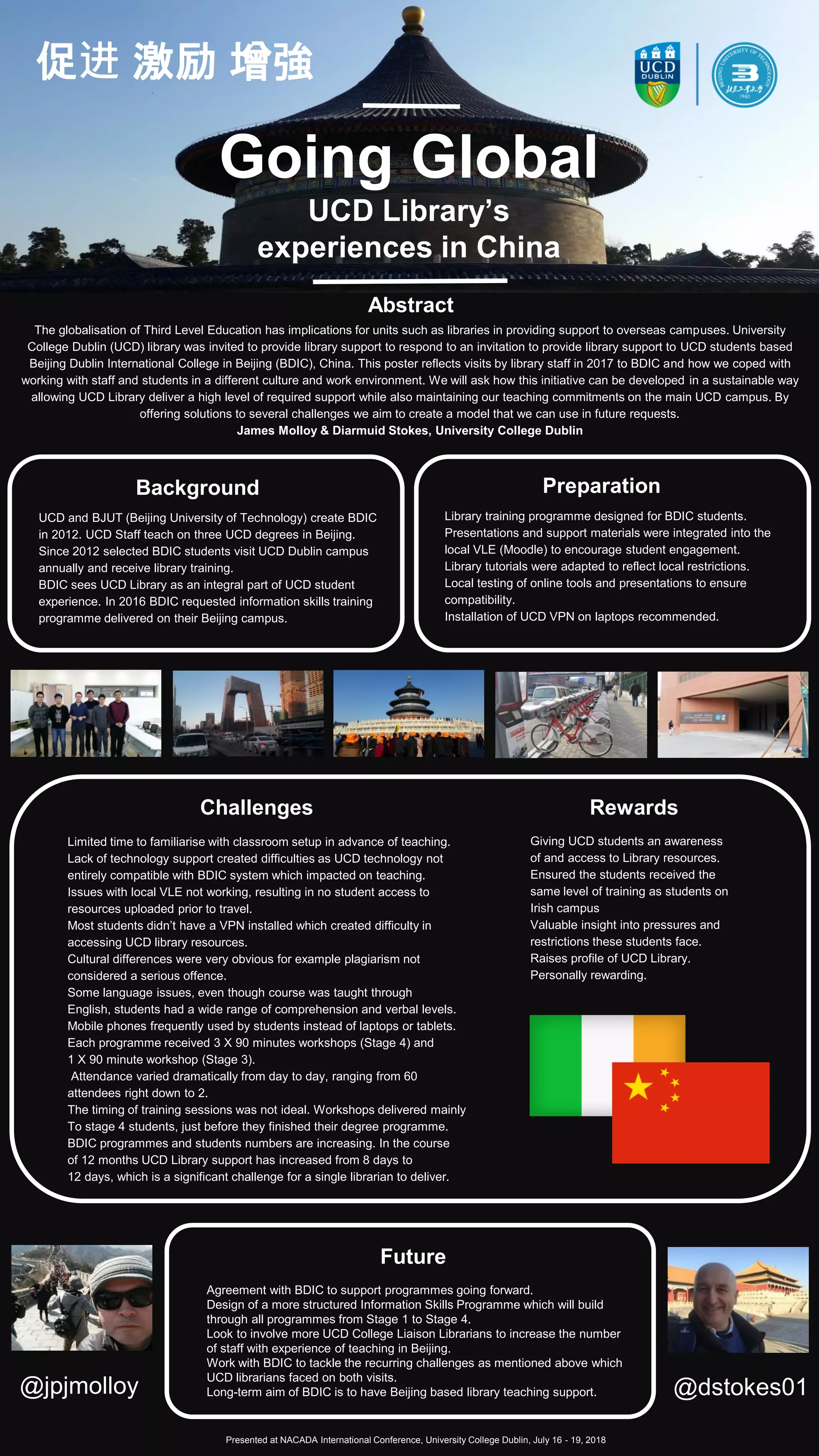 Going Global
UCD Library’s
experiences in China
The globalisation of Third Level Education has implications for units such as libraries in providing support to overseas campuses. University
College Dublin (UCD) library was invited to provide library support to respond to an invitation to provide library support to UCD students based
Beijing Dublin International College in Beijing (BDIC), China. This poster reflects visits by library staff in 2017 to BDIC and how we coped with
working with staff and students in a different culture and work environment. We will ask how this initiative can be developed in a sustainable way
allowing UCD Library deliver a high level of required support while also maintaining our teaching commitments on the main UCD campus. By
offering solutions to several challenges we aim to create a model that we can use in future requests.
James Molloy & Diarmuid Stokes, University College Dublin
Abstract
@jpjmolloy @dstokes01
UCD and BJUT (Beijing University of Technology) create BDIC
in 2012. UCD Staff teach on three UCD degrees in Beijing.
Since 2012 selected BDIC students visit UCD Dublin campus
annually and receive library training.
BDIC sees UCD Library as an integral part of UCD student
experience. In 2016 BDIC requested information skills training
programme delivered on their Beijing campus.
Background
Library training programme designed for BDIC students.
Presentations and support materials were integrated into the
local VLE (Moodle) to encourage student engagement.
Library tutorials were adapted to reflect local restrictions.
Local testing of online tools and presentations to ensure
compatibility.
Installation of UCD VPN on laptops recommended.
Preparation
Limited time to familiarise with classroom setup in advance of teaching.
Lack of technology support created difficulties as UCD technology not
entirely compatible with BDIC system which impacted on teaching.
Issues with local VLE not working, resulting in no student access to
resources uploaded prior to travel.
Most students didn’t have a VPN installed which created difficulty in
accessing UCD library resources.
Cultural differences were very obvious for example plagiarism not
considered a serious offence.
Some language issues, even though course was taught through
English, students had a wide range of comprehension and verbal levels.
Mobile phones frequently used by students instead of laptops or tablets.
Each programme received 3 X 90 minutes workshops (Stage 4) and
1 X 90 minute workshop (Stage 3).
Attendance varied dramatically from day to day, ranging from 60
attendees right down to 2.
The timing of training sessions was not ideal. Workshops delivered mainly
To stage 4 students, just before they finished their degree programme.
BDIC programmes and students numbers are increasing. In the course
of 12 months UCD Library support has increased from 8 days to
12 days, which is a significant challenge for a single librarian to deliver.
Challenges Rewards
Future
Agreement with BDIC to support programmes going forward.
Design of a more structured Information Skills Programme which will build
through all programmes from Stage 1 to Stage 4.
Look to involve more UCD College Liaison Librarians to increase the number
of staff with experience of teaching in Beijing.
Work with BDIC to tackle the recurring challenges as mentioned above which
UCD librarians faced on both visits.
Long-term aim of BDIC is to have Beijing based library teaching support.
Presented at NACADA International Conference, University College Dublin, July 16 - 19, 2018
Giving UCD students an awareness
of and access to Library resources.
Ensured the students received the
same level of training as students on
Irish campus
Valuable insight into pressures and
restrictions these students face.
Raises profile of UCD Library.
Personally rewarding.
促进 激励 增強
 