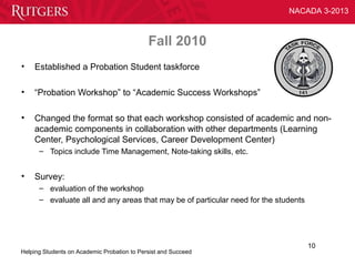 NACADA 3-2013



                                             Fall 2010
•   Established a Probation Student taskforce

•   “Probation Workshop” to “Academic Success Workshops”

•   Changed the format so that each workshop consisted of academic and non-
    academic components in collaboration with other departments (Learning
    Center, Psychological Services, Career Development Center)
      – Topics include Time Management, Note-taking skills, etc.


•   Survey:
      – evaluation of the workshop
      – evaluate all and any areas that may be of particular need for the students




                                                                                     10
Helping Students on Academic Probation to Persist and Succeed
 