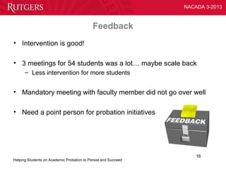 NACADA 3-2013



                                            Feedback
• Intervention is good!

• 3 meetings for 54 students was a lot… maybe scale back
      – Less intervention for more students


• Mandatory meeting with faculty member did not go over well

• Need a point person for probation initiatives




                                                                    16
Helping Students on Academic Probation to Persist and Succeed
 