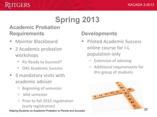 NACADA 3-2013



                                     Spring 2013
Academic Probation
Requirements                                              Developments
• Monitor Blackboard                                      • Piloted Academic Success
• 2 Academic probation                                      online course for I-L
  workshops                                                 population only
      • RU Ready to Succeed?                                    – Extension of advising
      • OAS Academic Success                                    – Additional requirements for
                                                                  this group of students
• 3 mandatory visits with
  academic advisor
      o Beginning of semester
      o Mid semester
      o Prior to fall 2013 registration
        (early registration)
Helping Students on Academic Probation to Persist and Succeed                                   22
 
