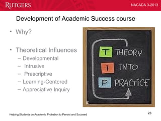 NACADA 3-2013



     Development of Academic Success course

• Why?

• Theoretical Influences
      –   Developmental
      –    Intrusive
      –    Prescriptive
      –   Learning-Centered
      –   Appreciative Inquiry



Helping Students on Academic Probation to Persist and Succeed           23
 