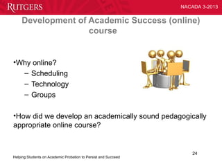 NACADA 3-2013


    Development of Academic Success (online)
                   course


•Why online?
  – Scheduling
  – Technology
  – Groups

•How did we develop an academically sound pedagogically
appropriate online course?


                                                                    24
Helping Students on Academic Probation to Persist and Succeed
 