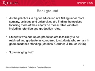 NACADA 3-2013



                                         Background
• As the practices in higher education are falling under more
  scrutiny, colleges and universities are finding themselves
  focusing more of their efforts on measurable variables
  including retention and graduation rates.

• Students who end up on probation are less likely to be
  retained and graduate as compared to students who remain in
  good academic standing (Mathies, Gardner, & Bauer, 2006).

• “Low-hanging fruit”



                                                                    4
Helping Students on Academic Probation to Persist and Succeed
 