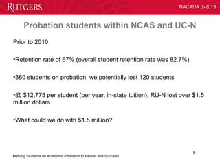 NACADA 3-2013



      Probation students within NCAS and UC-N
Prior to 2010:

•Retention rate of 67% (overall student retention rate was 82.7%)

•360 students on probation, we potentially lost 120 students

•@ $12,775 per student (per year, in-state tuition), RU-N lost over $1.5
million dollars

•What could we do with $1.5 million?




                                                                    5
Helping Students on Academic Probation to Persist and Succeed
 