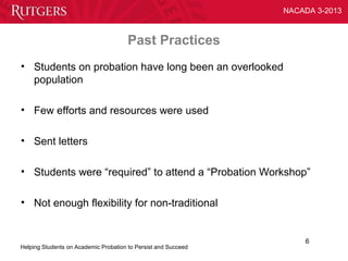 NACADA 3-2013



                                       Past Practices
• Students on probation have long been an overlooked
  population

• Few efforts and resources were used

• Sent letters

• Students were “required” to attend a “Probation Workshop”

• Not enough flexibility for non-traditional


                                                                    6
Helping Students on Academic Probation to Persist and Succeed
 