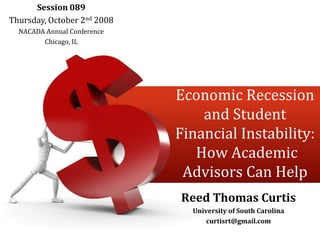 Session 089 Thursday, October 2nd 2008 NACADA Annual Conference Chicago, IL Economic Recession and Student Financial Instability: How Academic Advisors Can Help Reed Thomas Curtis University of South Carolina curtisrt@gmail.com 