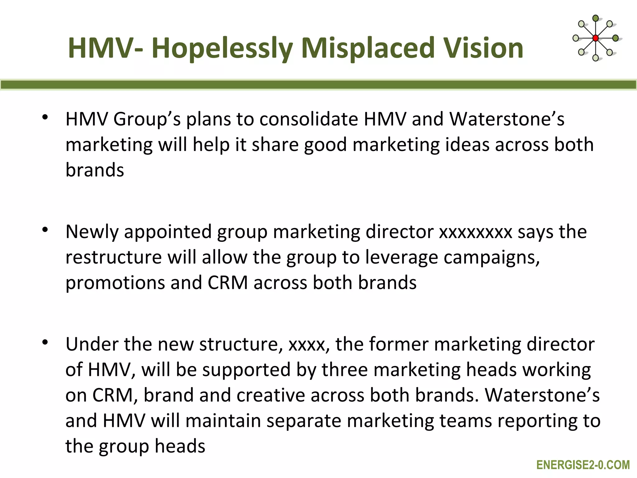 HMV- Hopelessly Misplaced Vision

• HMV Group’s plans to consolidate HMV and Waterstone’s
  marketing will help it share good marketing ideas across both
  brands

• Newly appointed group marketing director xxxxxxxx says the
  restructure will allow the group to leverage campaigns,
  promotions and CRM across both brands

• Under the new structure, xxxx, the former marketing director
  of HMV, will be supported by three marketing heads working
  on CRM, brand and creative across both brands. Waterstone’s
  and HMV will maintain separate marketing teams reporting to
  the group heads
                                                        ENERGISE2-0.COM
 