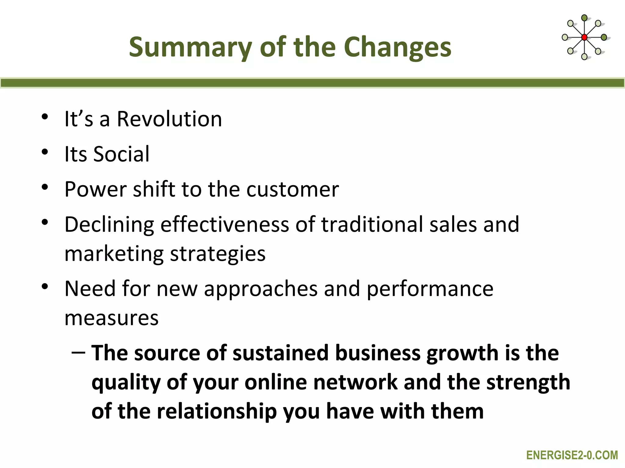 Summary of the Changes

• It’s a Revolution
• Its Social
• Power shift to the customer
• Declining effectiveness of traditional sales and
  marketing strategies
• Need for new approaches and performance
  measures
   – The source of sustained business growth is the
      quality of your online network and the strength
      of the relationship you have with them
                                                ENERGISE2-0.COM
 