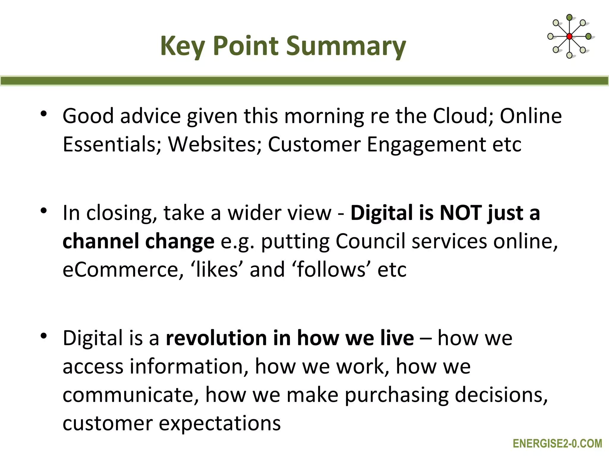 Key Point Summary

• Good advice given this morning re the Cloud; Online
  Essentials; Websites; Customer Engagement etc

• In closing, take a wider view - Digital is NOT just a
  channel change e.g. putting Council services online,
  eCommerce, ‘likes’ and ‘follows’ etc

• Digital is a revolution in how we live – how we
  access information, how we work, how we
  communicate, how we make purchasing decisions,
  customer expectations
                                                  ENERGISE2-0.COM
 