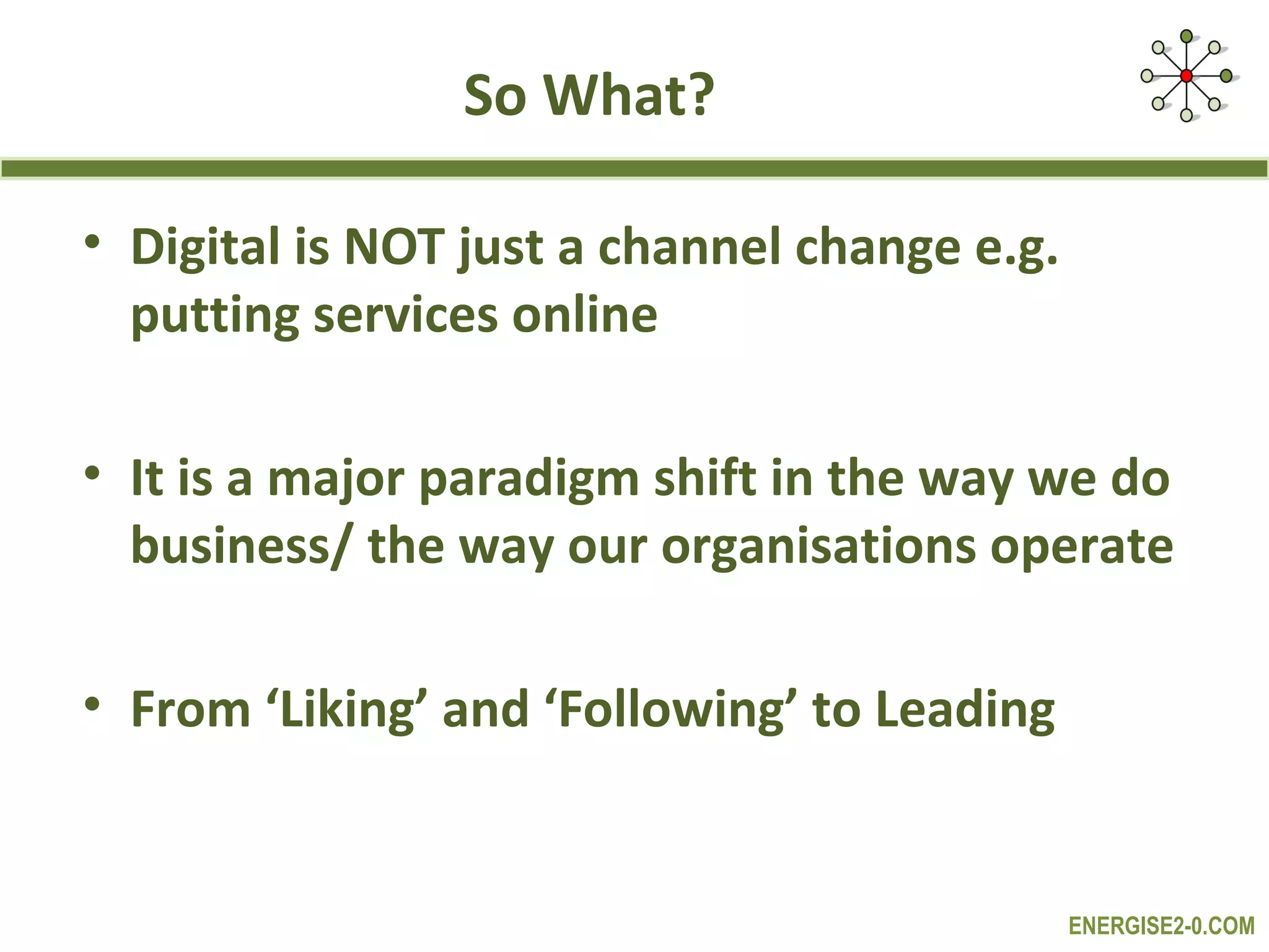 So What?

• Digital is NOT just a channel change e.g.
  putting services online

• It is a major paradigm shift in the way we do
  business/ the way our organisations operate

• From ‘Liking’ and ‘Following’ to Leading


                                              ENERGISE2-0.COM
 